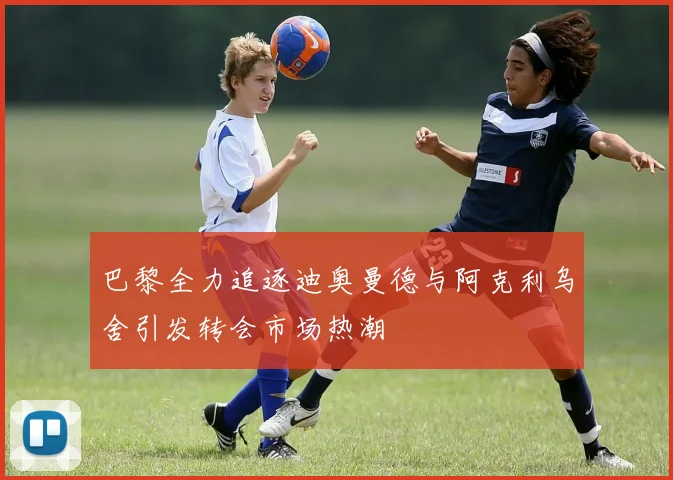 巴黎全力追逐迪奥曼德与阿克利乌舍引发转会市场热潮