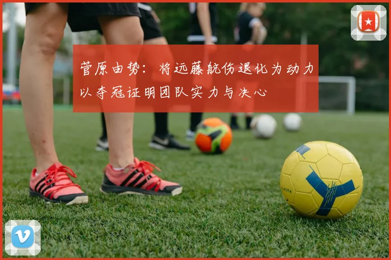 菅原由势：将远藤航伤退化为动力以夺冠证明团队实力与决心