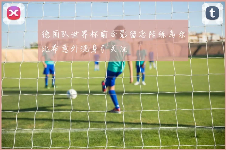 德国队世界杯前合影留念陪练乌尔比希意外现身引关注