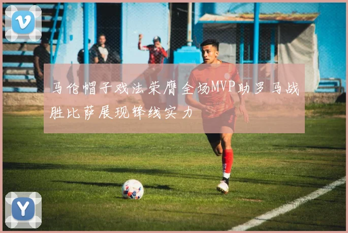 马伦帽子戏法荣膺全场MVP助罗马战胜比萨展现锋线实力