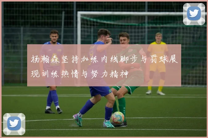 杨瀚森坚持加练内线脚步与罚球展现训练热情与努力精神