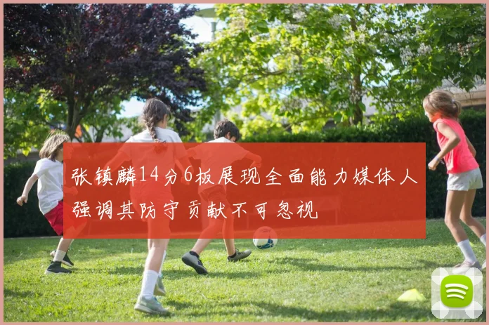张镇麟14分6板展现全面能力媒体人强调其防守贡献不可忽视