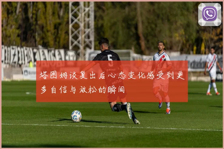 塔图姆谈复出后心态变化感受到更多自信与放松的瞬间