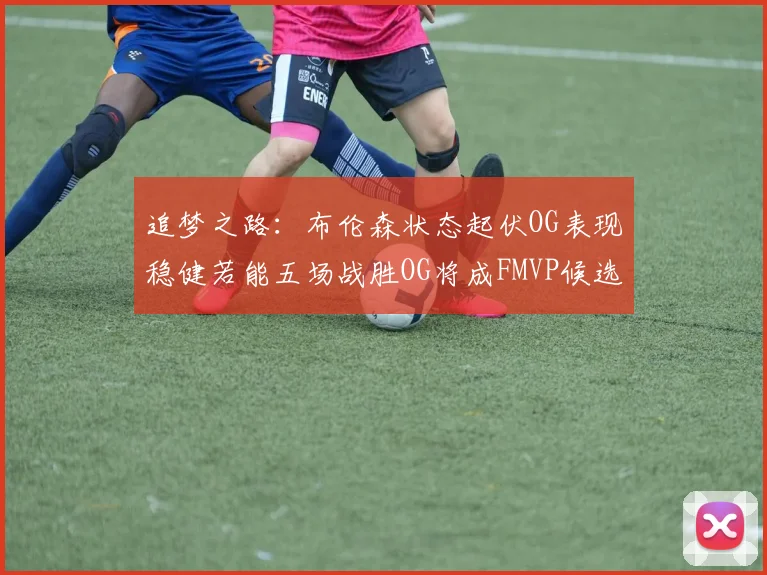 追梦之路：布伦森状态起伏OG表现稳健若能五场战胜OG将成FMVP候选