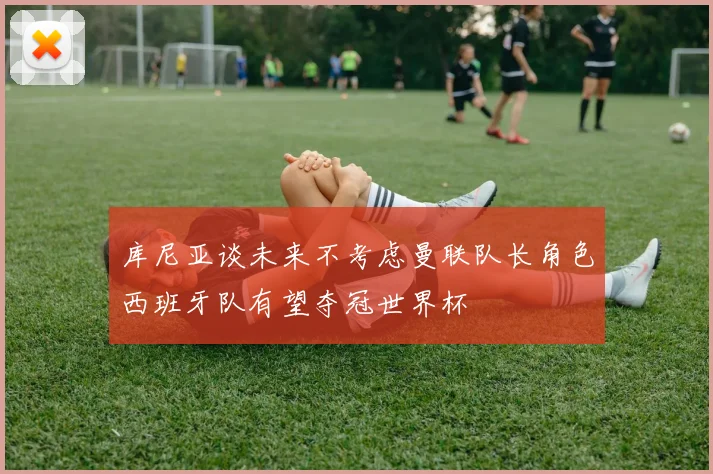 库尼亚谈未来不考虑曼联队长角色西班牙队有望夺冠世界杯