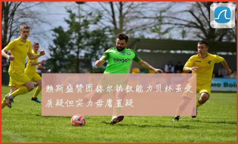 赖斯盛赞图赫尔执教能力贝林虽受质疑但实力毋庸置疑