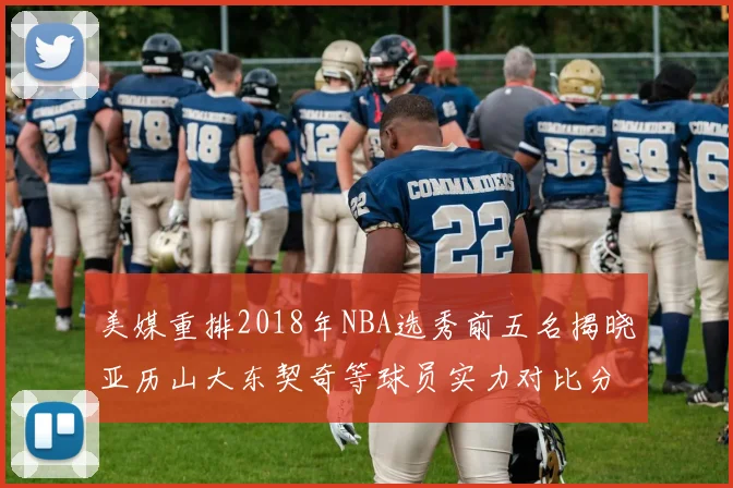 美媒重排2018年NBA选秀前五名揭晓亚历山大东契奇等球员实力对比分析