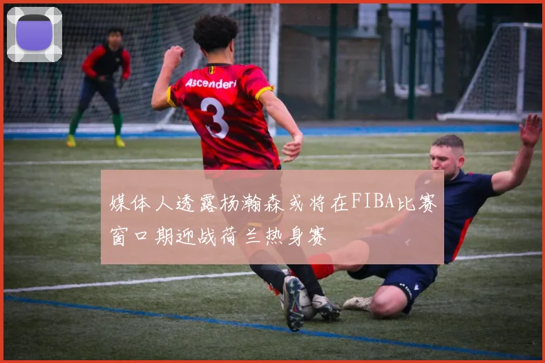 媒体人透露杨瀚森或将在FIBA比赛窗口期迎战荷兰热身赛