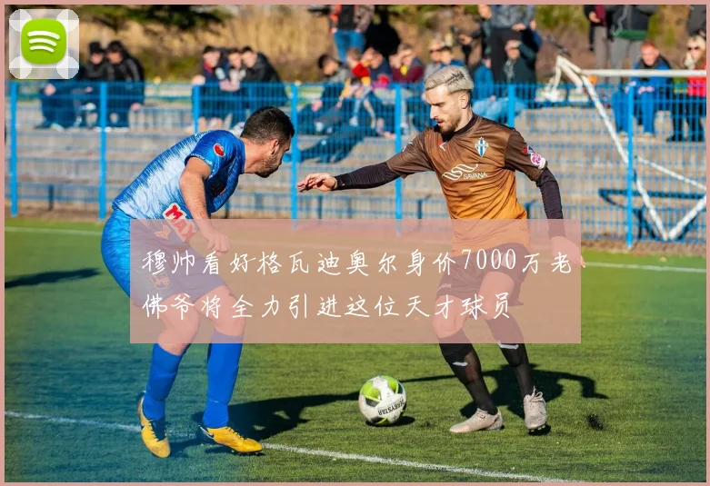 穆帅看好格瓦迪奥尔身价7000万老佛爷将全力引进这位天才球员