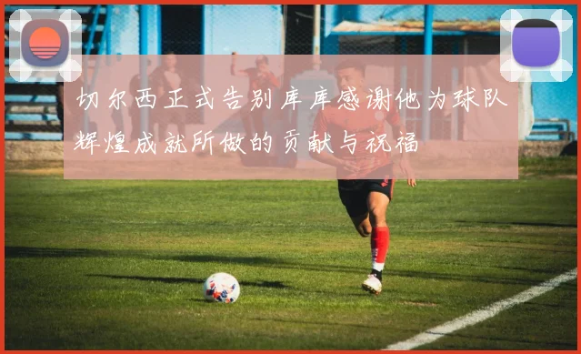 切尔西正式告别库库感谢他为球队辉煌成就所做的贡献与祝福