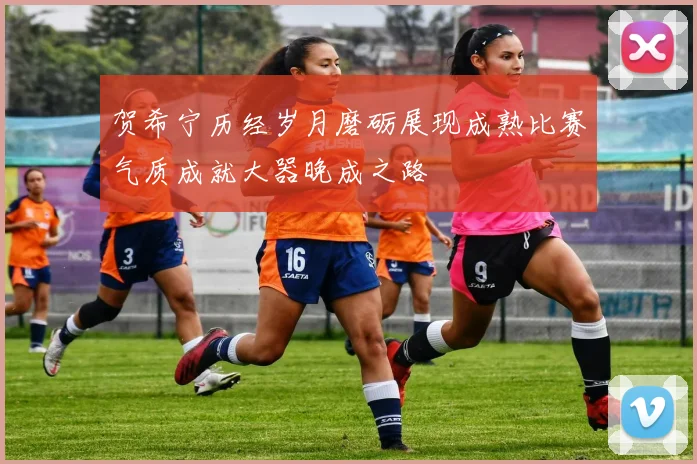 贺希宁历经岁月磨砺展现成熟比赛气质成就大器晚成之路