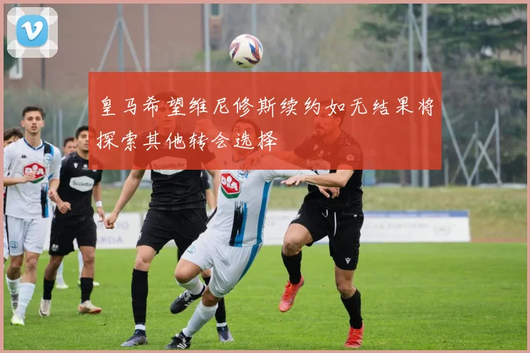 皇马希望维尼修斯续约如无结果将探索其他转会选择
