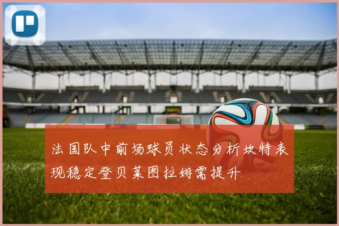 法国队中前场球员状态分析坎特表现稳定登贝莱图拉姆需提升