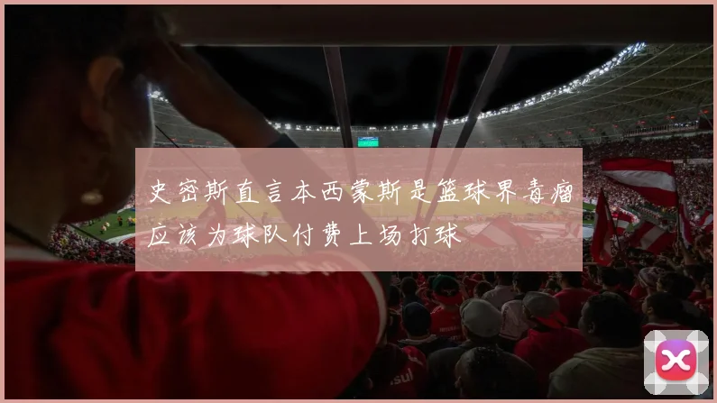 史密斯直言本西蒙斯是篮球界毒瘤应该为球队付费上场打球