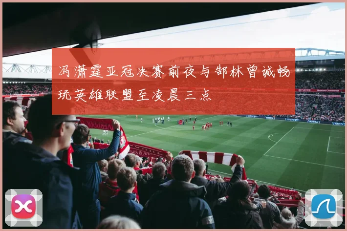 冯潇霆亚冠决赛前夜与郜林曾诚畅玩英雄联盟至凌晨三点