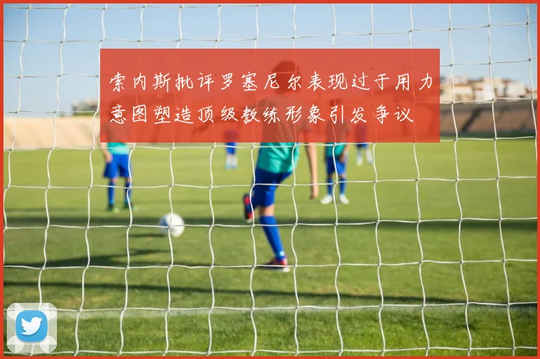 索内斯批评罗塞尼尔表现过于用力意图塑造顶级教练形象引发争议
