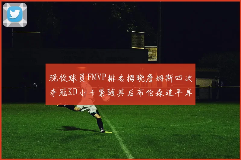 现役球员FMVP排名揭晓詹姆斯四次夺冠KD小卡紧随其后布伦森追平库里约基奇等