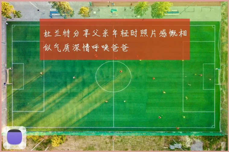 杜兰特分享父亲年轻时照片感慨相似气质深情呼唤爸爸