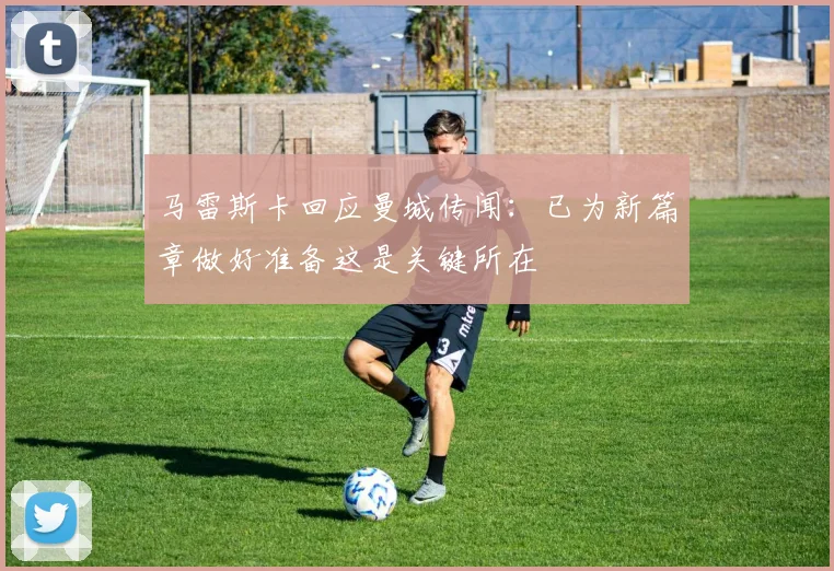 马雷斯卡回应曼城传闻：已为新篇章做好准备这是关键所在
