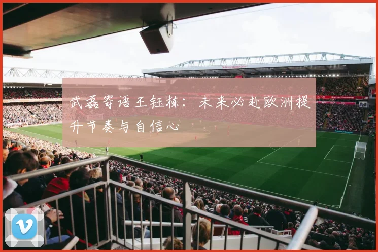 武磊寄语王钰栋：未来必赴欧洲提升节奏与自信心