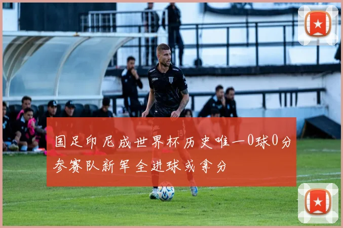 国足印尼成世界杯历史唯一0球0分参赛队新军全进球或拿分