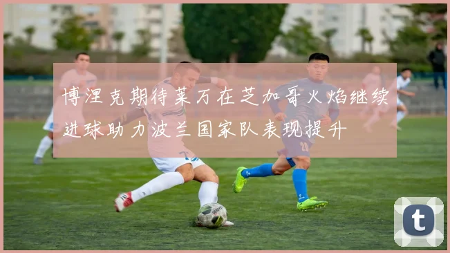 博涅克期待莱万在芝加哥火焰继续进球助力波兰国家队表现提升