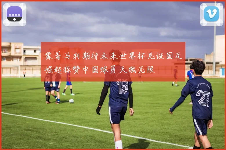 蒙哥马利期待未来世界杯见证国足崛起称赞中国球员天赋无限