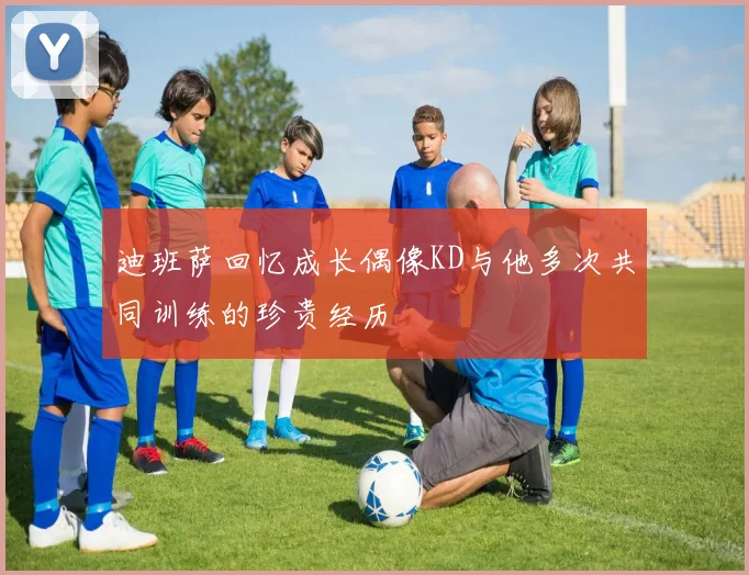 迪班萨回忆成长偶像KD与他多次共同训练的珍贵经历