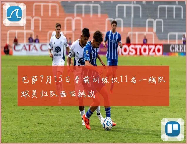 巴萨7月15日季前训练仅11名一线队球员归队面临挑战