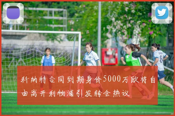 科纳特合同到期身价5000万欧将自由离开利物浦引发转会热议