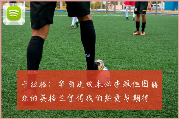 卡拉格：华丽进攻未必夺冠但图赫尔的英格兰值得我们热爱与期待