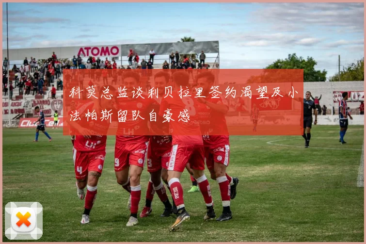 科莫总监谈利贝拉里签约渴望及小法帕斯留队自豪感