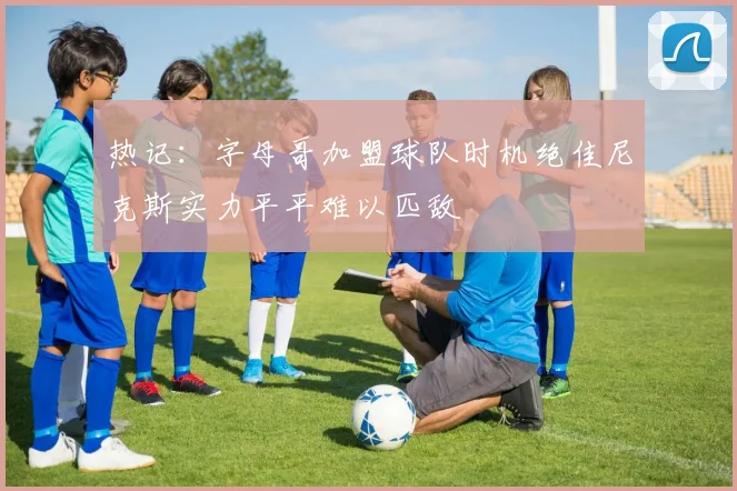 热记：字母哥加盟球队时机绝佳尼克斯实力平平难以匹敌