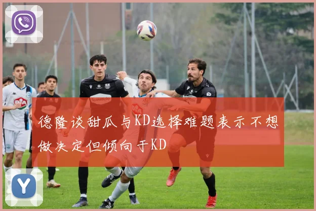 德隆谈甜瓜与KD选择难题表示不想做决定但倾向于KD